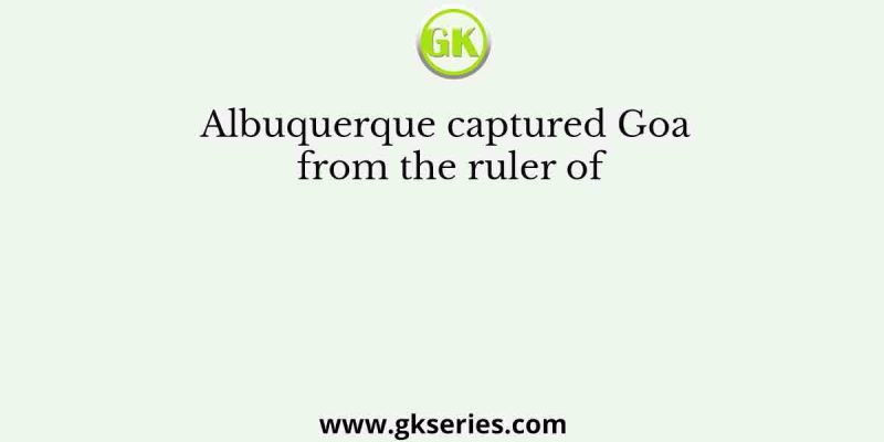 Albuquerque captured Goa from the ruler of