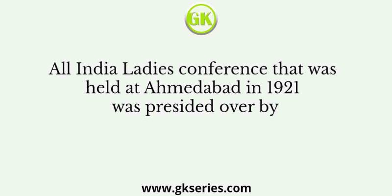 All India Ladies conference that was held at Ahmedabad in 1921 was presided over by