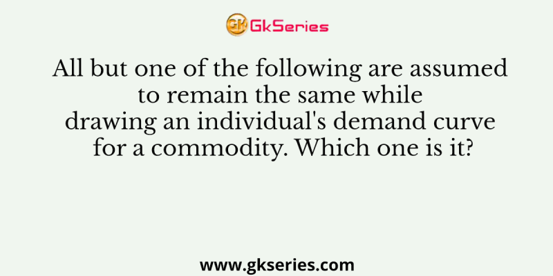 All but one of the following are assumed to remain the same while drawing an individual’s demand curve for a commodity. Which one is it?