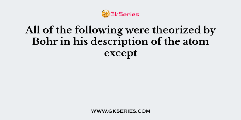 All of the following were theorized by Bohr in his description of the atom except