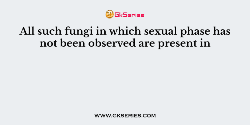 All such fungi in which sexual phase has not been observed are present in