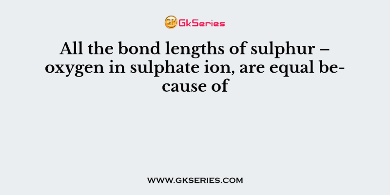 All the bond lengths of sulphur – oxygen in sulphate ion, are equal because of