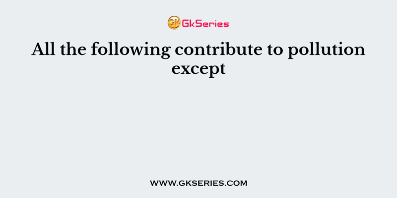 All the following contribute to pollution except
