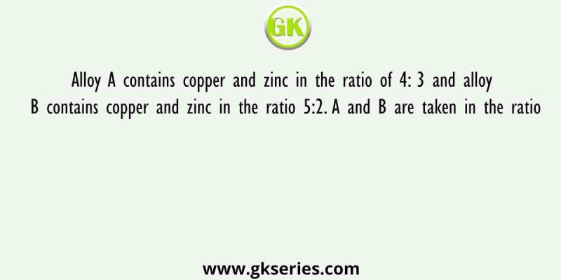 Alloy A contains copper and zinc in the ratio of 4: 3 and alloy B contains copper and zinc in the ratio 5:2. A and B are taken in the ratio