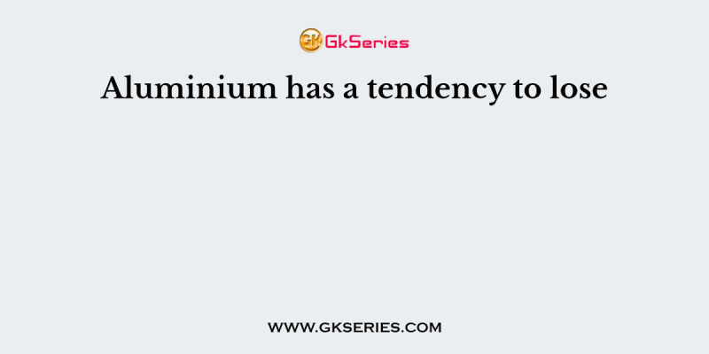 Aluminium has a tendency to lose