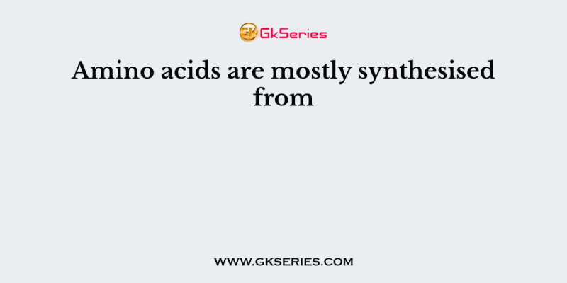 Amino acids are mostly synthesised from