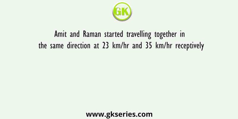 Amit and Raman started travelling together in the same direction at 23 km/hr and 35 km/hr receptively