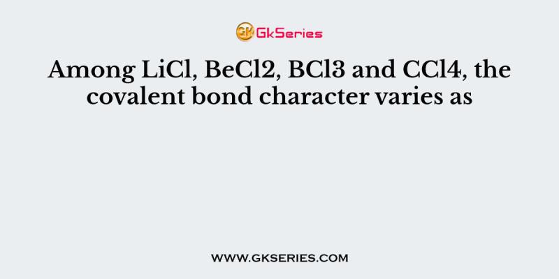 Among LiCl, BeCl2, BCl3 and CCl4, the covalent bond character varies as