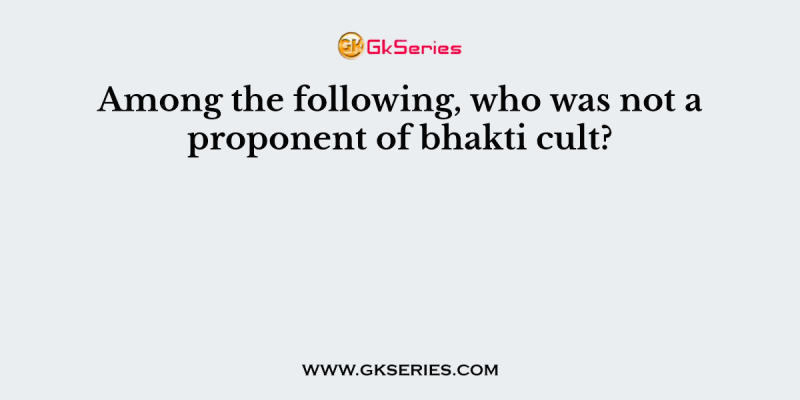 Among the following, who was not a proponent of bhakti cult?