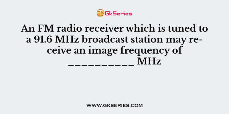 An FM radio receiver which is tuned to a 91.6 MHz broadcast station may receive an image frequency of __________ MHz