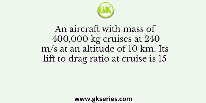An aircraft with mass of 400,000 kg cruises at 240 m/s at an altitude of 10 km. Its lift to drag ratio at cruise is 15