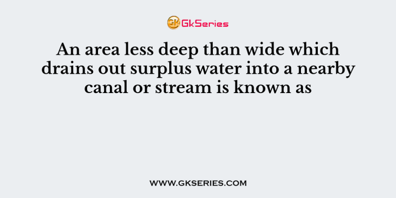 An area less deep than wide which drains out surplus water into a nearby canal or stream is known as