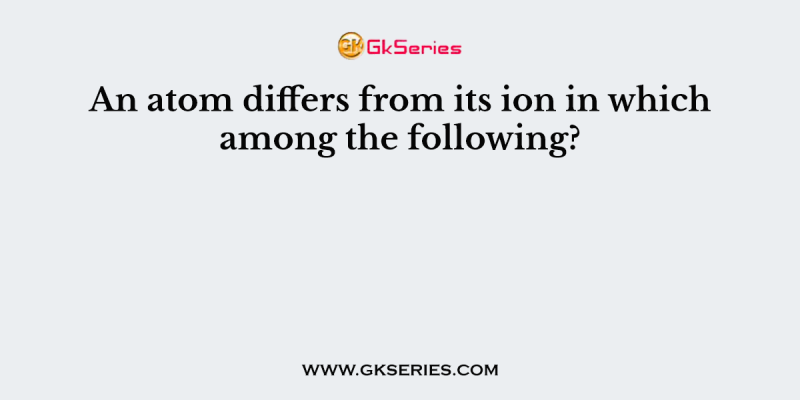 An atom differs from its ion in which among the following?