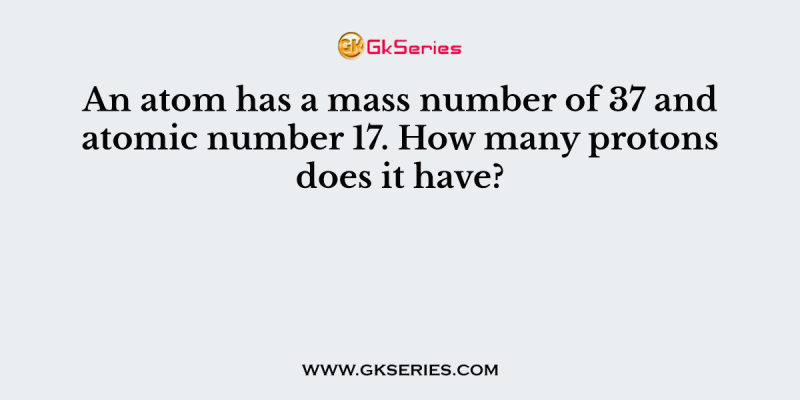 An atom has a mass number of 37 and atomic number 17. How many protons does it have?