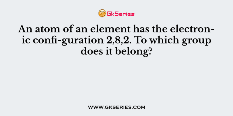 An atom of an element has the electronic confi-guration 2,8,2. To which group does it belong?