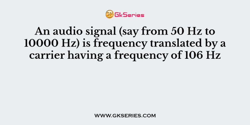 An audio signal (say from 50 Hz to 10000 Hz) is frequency translated by a carrier having a frequency of 106 Hz