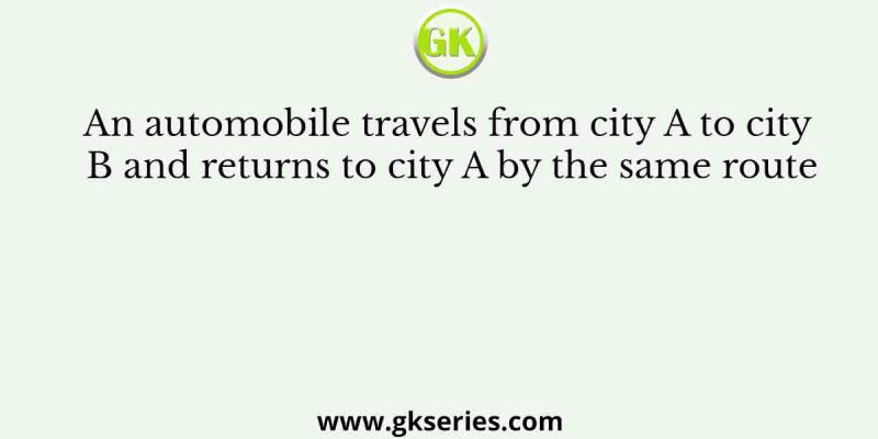 An automobile travels from city A to city B and returns to city A by the same route