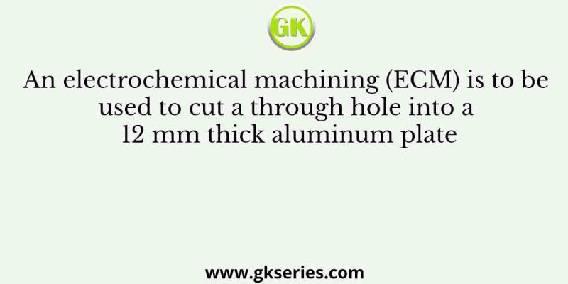 An electrochemical machining (ECM) is to be used to cut a through hole into a 12 mm thick aluminum plate