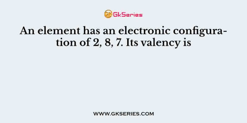 An element has an electronic configuration of 2, 8, 7. Its valency is