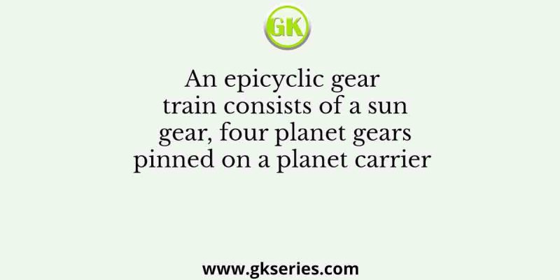 An epicyclic gear train consists of a sun gear, four planet gears pinned on a planet carrier