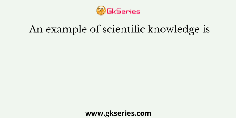 An example of scientific knowledge is
