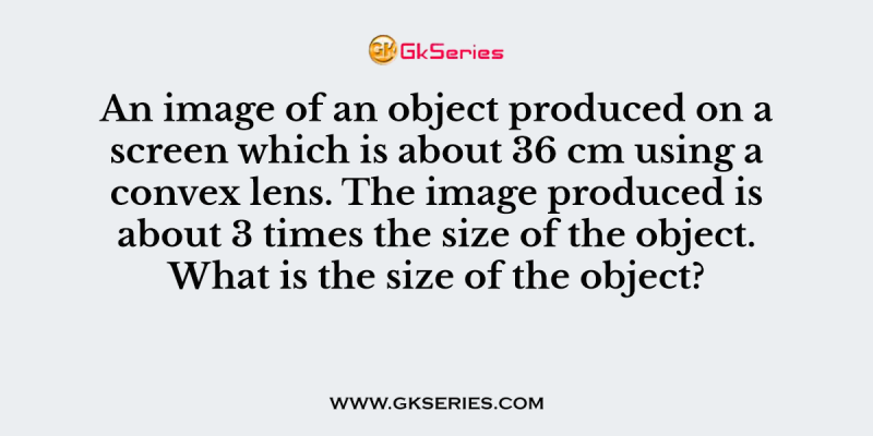 An image of an object produced on a screen which is about 36 cm using a convex lens. The image produced is about 3 times the size of the object. What is the size of the object?