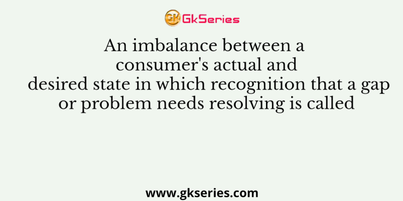An imbalance between a consumer’s actual and desired state in which recognition that a gap or problem needs resolving is called