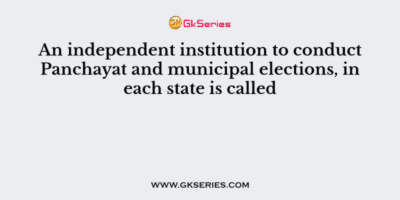 An independent institution to conduct Panchayat and municipal elections, in each state is called