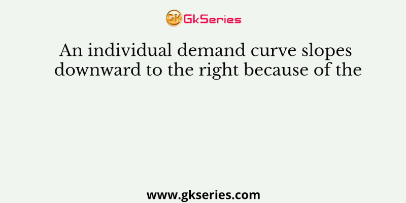 An individual demand curve slopes downward to the right because of the