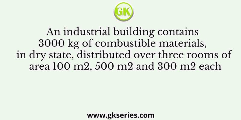 An industrial building contains 3000 kg of combustible materials, in dry state, distributed over three rooms of area 100 m2, 500 m2 and 300 m2 each