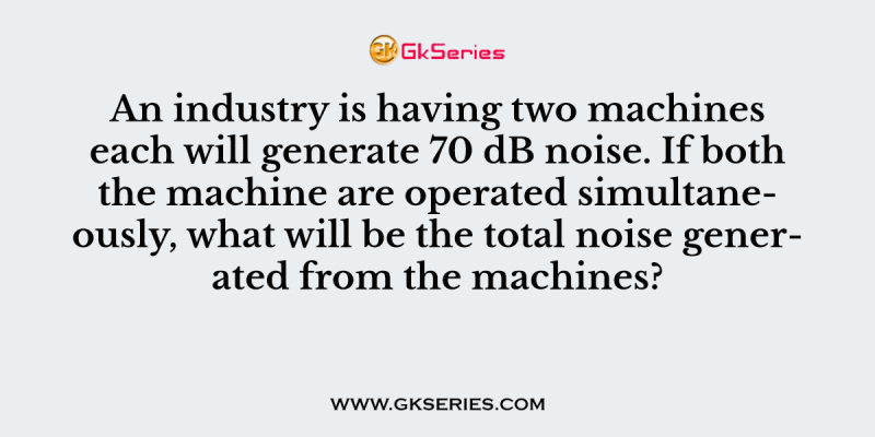 An industry is having two machines each will generate 70 dB noise. If both the machine are operated simultaneously, what will be the total noise generated from the machines?