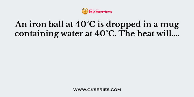 An iron ball at 40°C is dropped in a mug containing water at 40°C. The heat will….