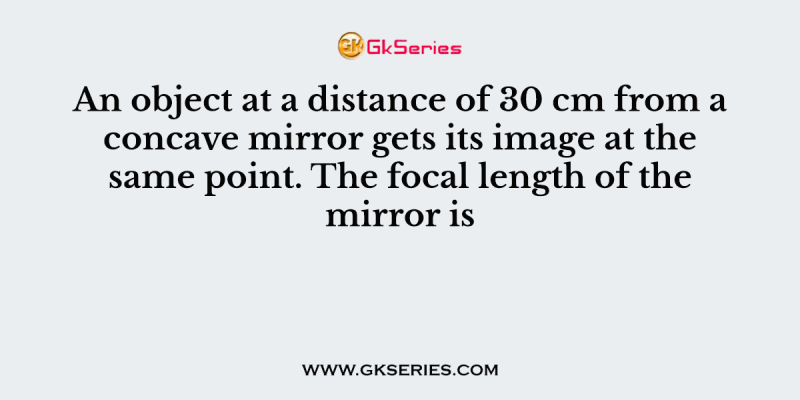 An object at a distance of 30 cm from a concave mirror gets its image at the same point. The focal length of the mirror is