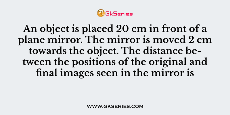 An object is placed 20 cm in front of a plane mirror. The mirror is moved 2 cm towards the object. The distance between the positions of the original and final images seen in the mirror is