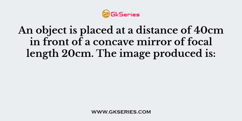 An object is placed at a distance of 40cm in front of a concave mirror of focal length 20cm. The image produced is: