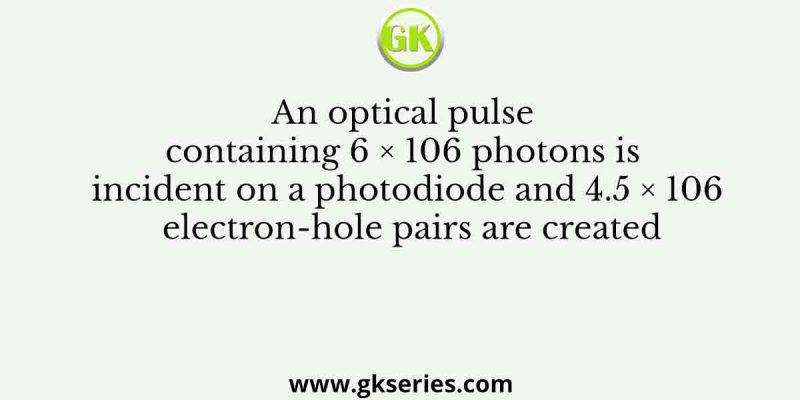 An optical pulse containing 6 × 106 photons is incident on a photodiode and 4.5 × 106 electron-hole pairs are created
