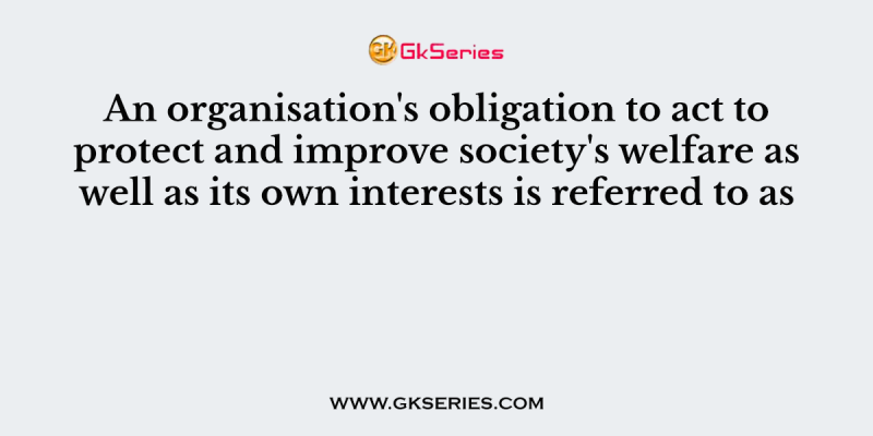 An organisation’s obligation to act to protect and improve society’s welfare as well as its own interests is referred to as
