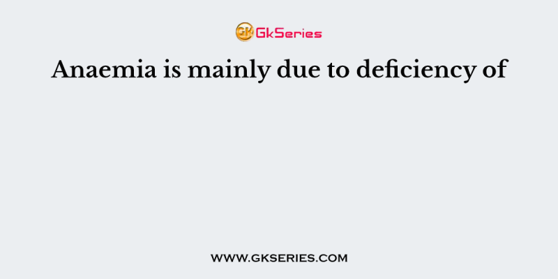 Anaemia is mainly due to deficiency of