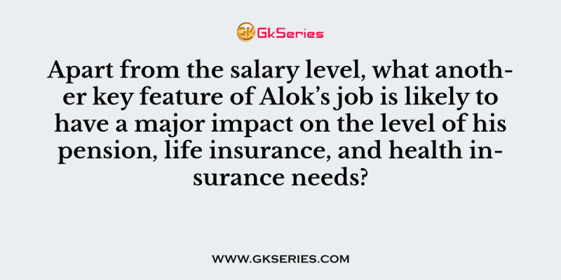 Apart from the salary level, what another key feature of Alok’s job is likely to have a major impact on the level of his pension, life insurance, and health insurance needs?