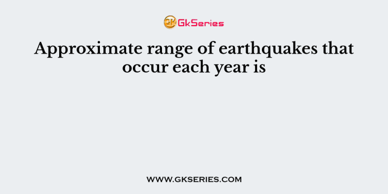 Approximate range of earthquakes that occur each year is