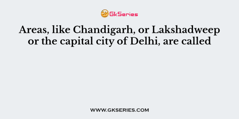Areas, like Chandigarh, or Lakshadweep or the capital city of Delhi, are called