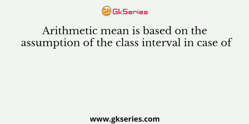 Arithmetic mean is based on the assumption of the class interval in case of