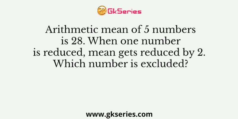 Arithmetic mean of 5 numbers is 28. When one number is reduced, mean gets reduced by 2. Which number is excluded?