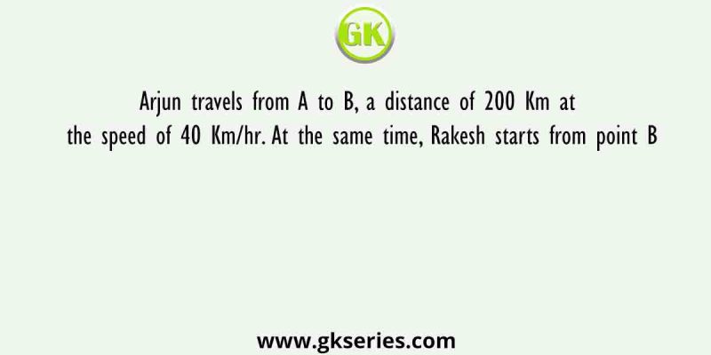 Arjun travels from A to B, a distance of 200 Km at the speed of 40 Km/hr. At the same time, Rakesh starts from point B