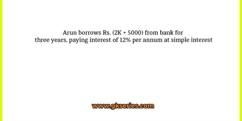 Arun borrows Rs. (2K + 5000) from bank for three years, paying interest of 12% per annum at simple interest