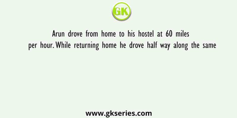Arun drove from home to his hostel at 60 miles per hour. While returning home he drove half way along the same