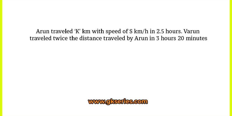 Arun traveled ‘K’ km with speed of S km/h in 2.5 hours. Varun traveled twice the distance traveled by Arun in 3 hours 20 minutes
