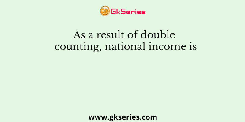 As a result of double counting, national income is