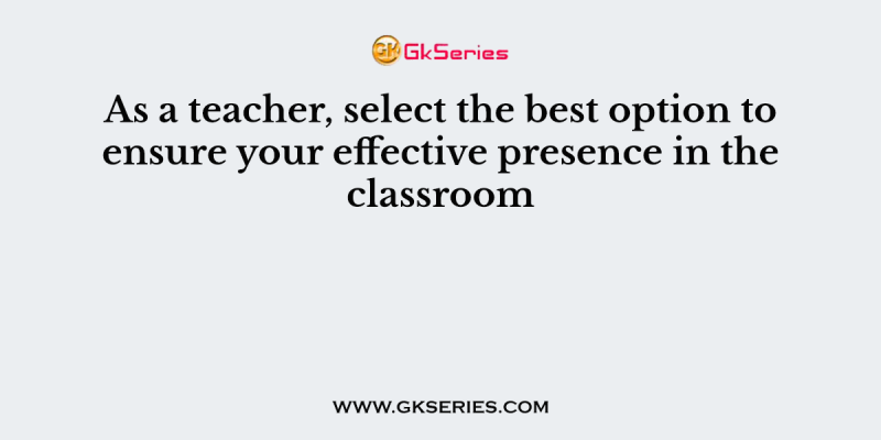 As a teacher, select the best option to ensure your effective presence in the classroom