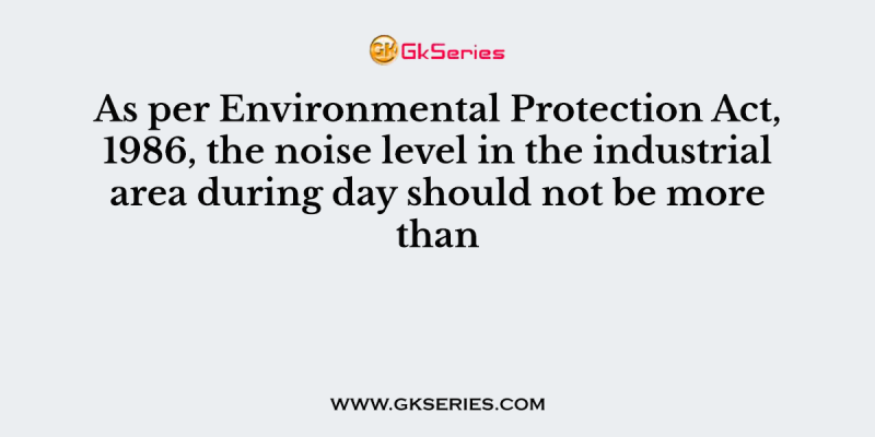 As per Environmental Protection Act, 1986, the noise level in the industrial area during day should not be more than